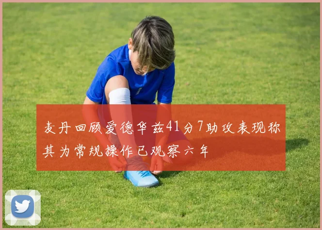 麦丹回顾爱德华兹41分7助攻表现称其为常规操作已观察六年