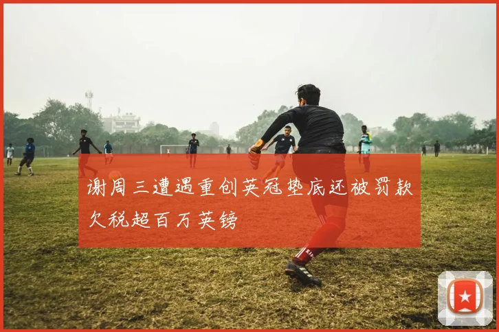 谢周三遭遇重创英冠垫底还被罚款欠税超百万英镑