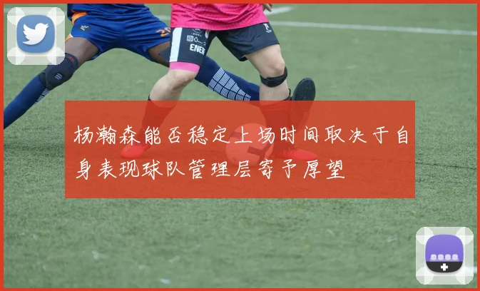 杨瀚森能否稳定上场时间取决于自身表现球队管理层寄予厚望