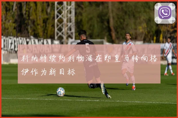 科纳特续约利物浦在即皇马转向格伊作为新目标