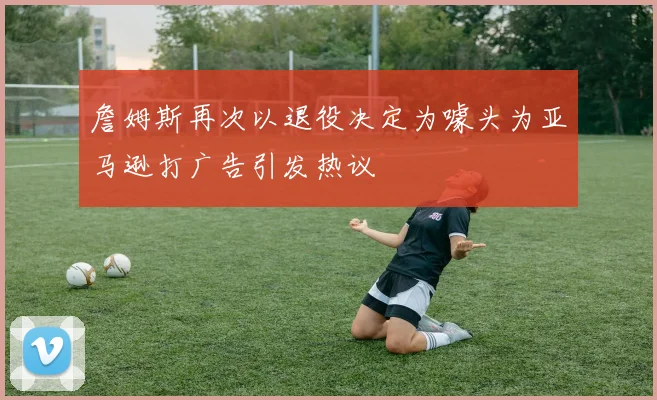 詹姆斯再次以退役决定为噱头为亚马逊打广告引发热议