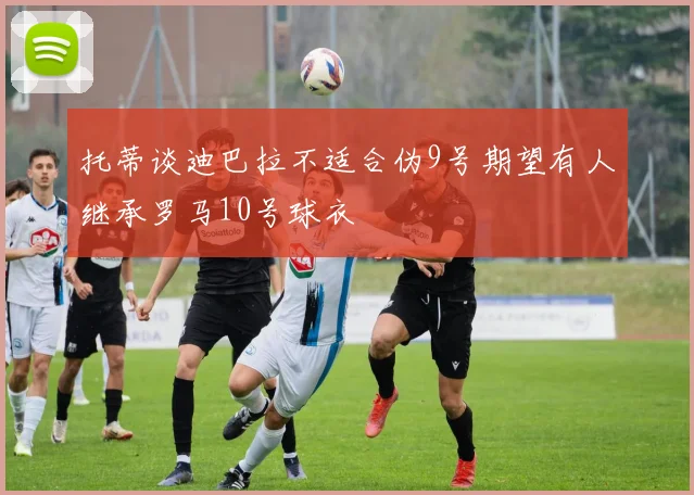 托蒂谈迪巴拉不适合伪9号期望有人继承罗马10号球衣