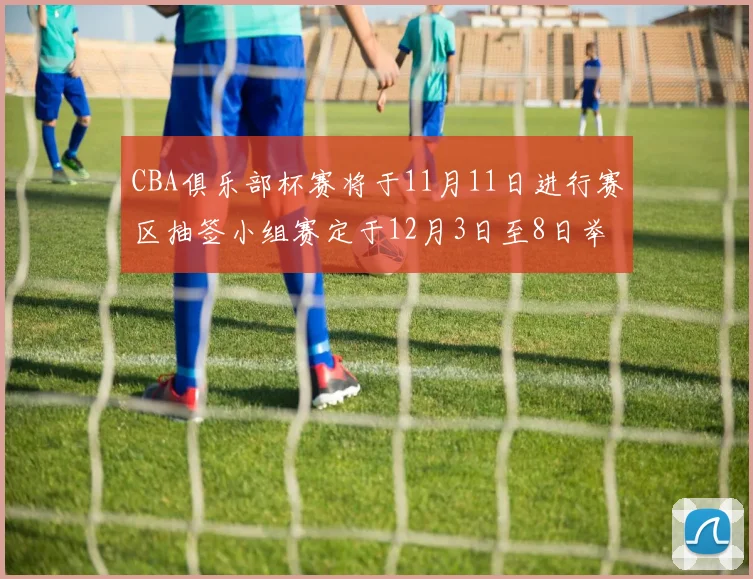 CBA俱乐部杯赛将于11月11日进行赛区抽签小组赛定于12月3日至8日举行