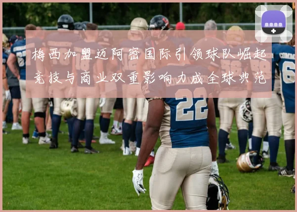 梅西加盟迈阿密国际引领球队崛起竞技与商业双重影响力成全球典范