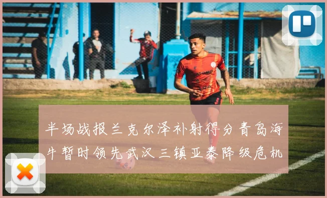 半场战报兰克尔泽补射得分青岛海牛暂时领先武汉三镇亚泰降级危机加剧