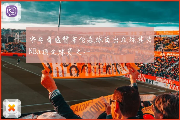 字母哥盛赞布伦森球商出众称其为NBA顶尖球员之一