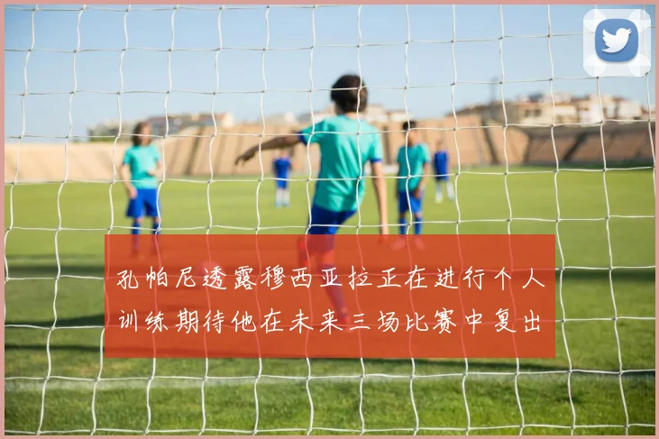 孔帕尼透露穆西亚拉正在进行个人训练期待他在未来三场比赛中复出