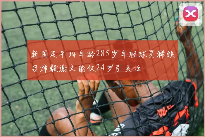 新国足平均年龄285岁年轻球员稀缺吕焯毅谢文能仅24岁引关注