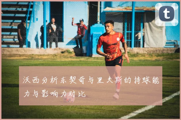沃西分析东契奇与里夫斯的持球能力与影响力对比