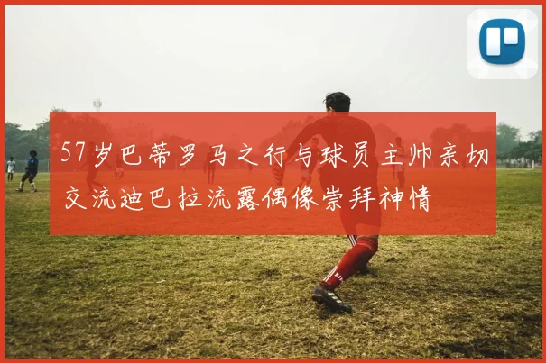 57岁巴蒂罗马之行与球员主帅亲切交流迪巴拉流露偶像崇拜神情