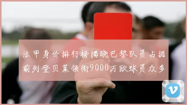 法甲身价排行榜揭晓巴黎队员占据前列登贝莱领衔9000万欧球员众多
