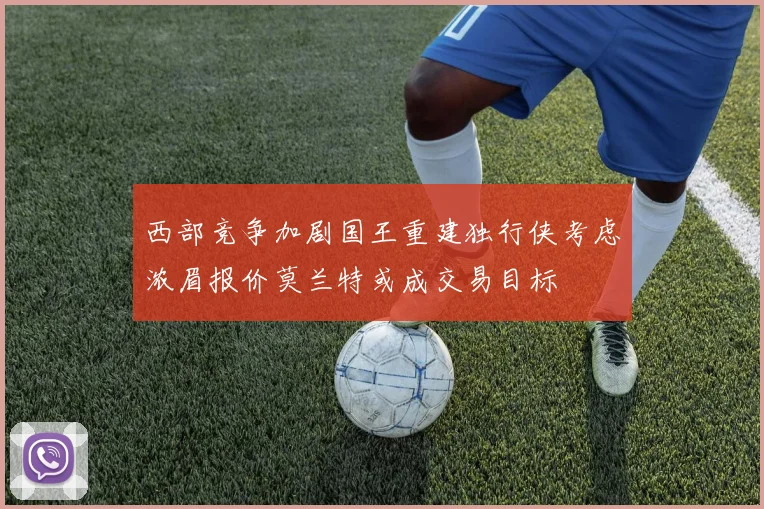 西部竞争加剧国王重建独行侠考虑浓眉报价莫兰特或成交易目标
