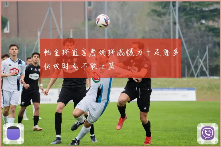 帕金斯直言詹姆斯威慑力十足隆多快攻时竟不敢上篮