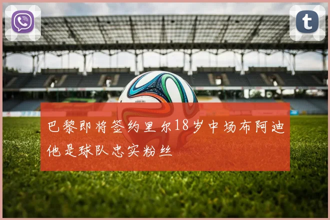 巴黎即将签约里尔18岁中场布阿迪他是球队忠实粉丝