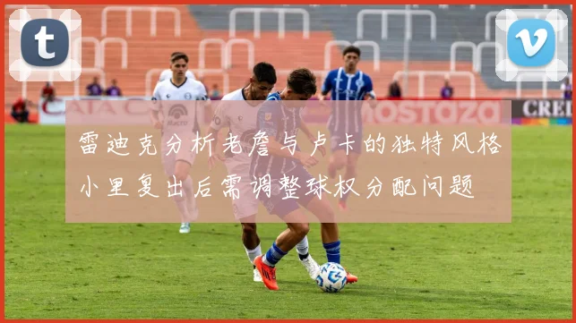 雷迪克分析老詹与卢卡的独特风格小里复出后需调整球权分配问题