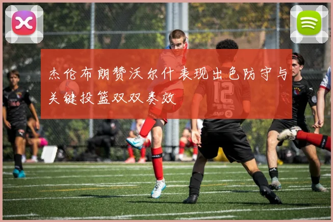 杰伦布朗赞沃尔什表现出色防守与关键投篮双双奏效
