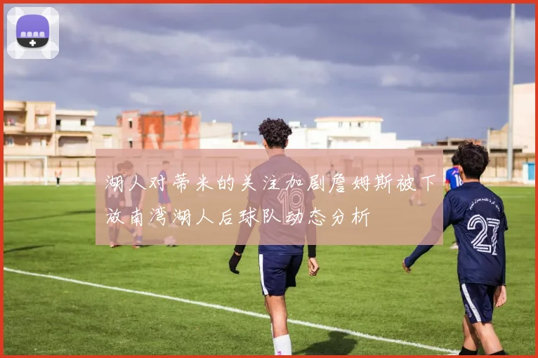 湖人对蒂米的关注加剧詹姆斯被下放南湾湖人后球队动态分析