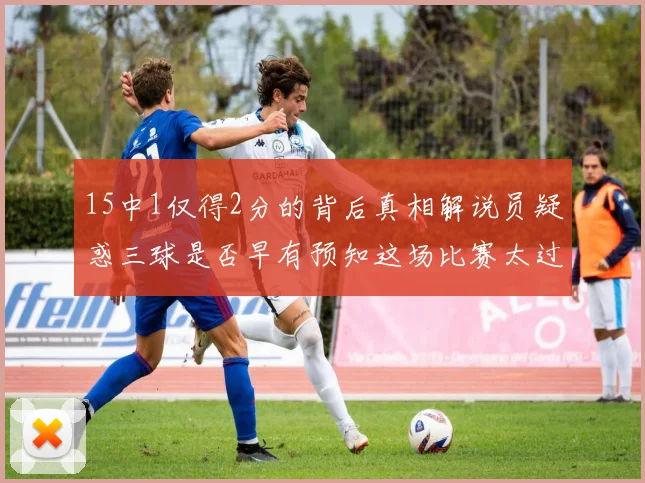 15中1仅得2分的背后真相解说员疑惑三球是否早有预知这场比赛太过抽象