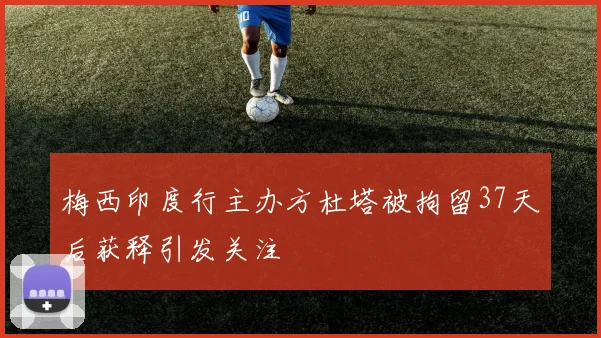 梅西印度行主办方杜塔被拘留37天后获释引发关注