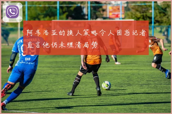阿韦洛亚的换人策略令人困惑记者直言他仍未理清局势