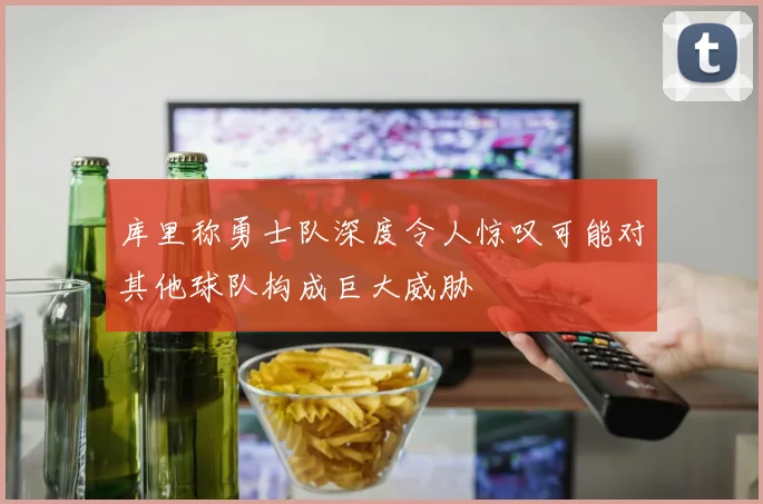 库里称勇士队深度令人惊叹可能对其他球队构成巨大威胁