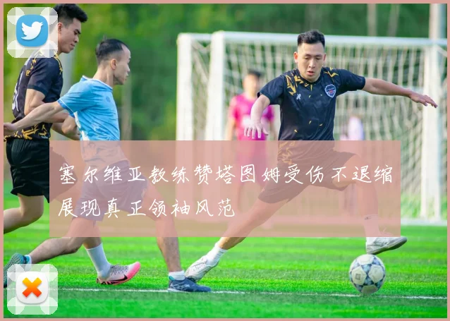 塞尔维亚教练赞塔图姆受伤不退缩展现真正领袖风范