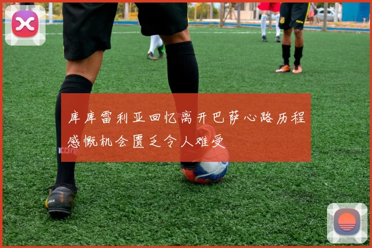 库库雷利亚回忆离开巴萨心路历程感慨机会匮乏令人难受
