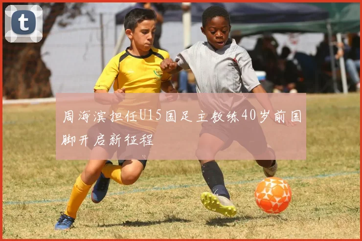 周海滨担任U15国足主教练40岁前国脚开启新征程