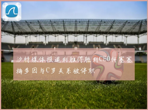 沙特媒体报道利雅得胜利CEO何塞塞梅多因与C罗关系被停职
