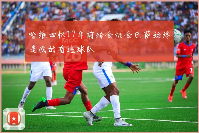 哈维回忆17年前转会机会巴萨始终是我的首选球队