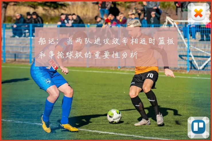船记：当两队进攻效率相近时篮板和争抢球权的重要性分析
